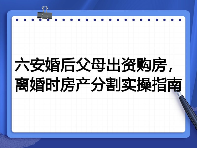 六安婚后父母出资购房，离婚时房产分割实操指南