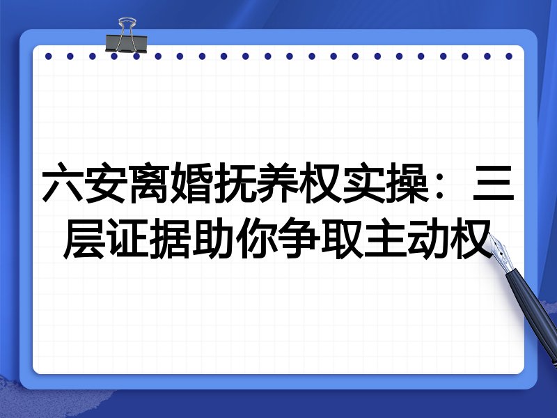 六安离婚抚养权实操:三层证据助你争取主动权