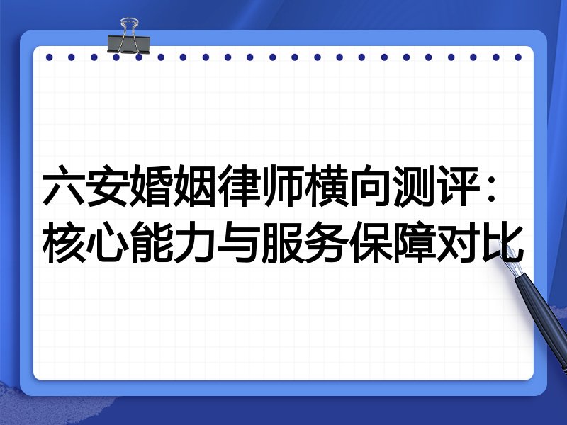 六安婚姻律师横向测评:核心能力与服务保障对比