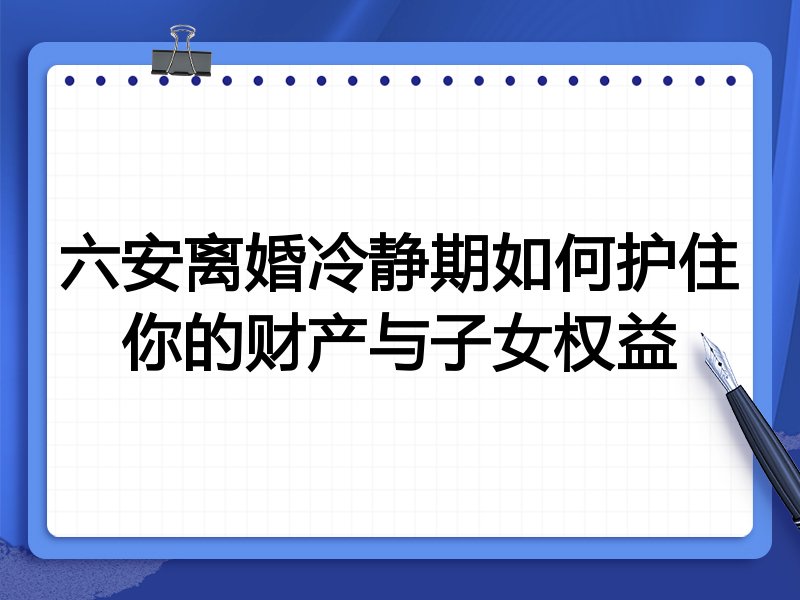 六安离婚冷静期如何护住你的财产与子女权益
