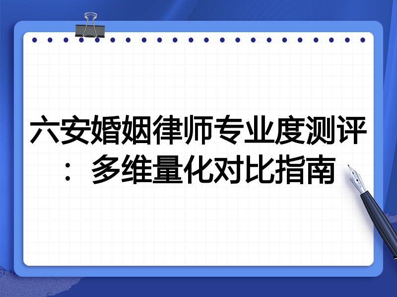 六安婚姻律师专业度测评：多维量化对比指南