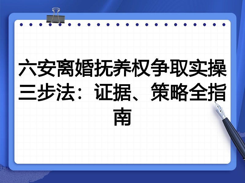 六安离婚抚养权争取实操三步法:证据、策略全指南