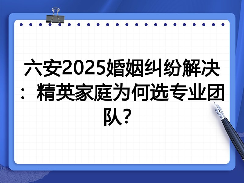 六安2025婚姻纠纷解决：精英家庭为何选专业团队？