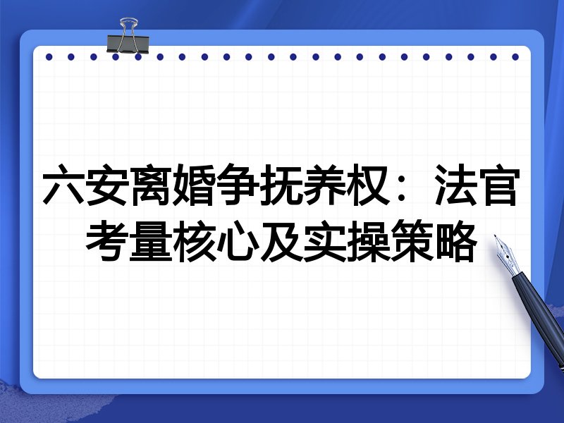六安离婚争抚养权:法官考量核心及实操策略