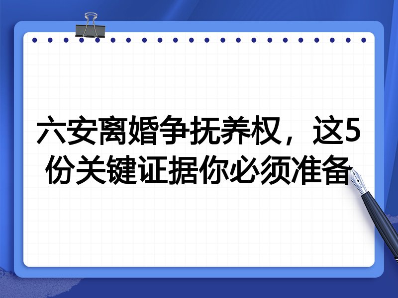 六安离婚争抚养权，这5份关键证据你必须准备