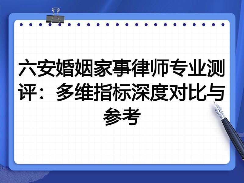 六安婚姻家事律师专业测评:多维指标深度对比与参考