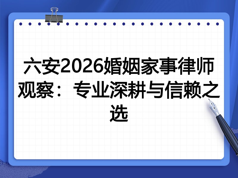 六安2026婚姻家事律师观察：专业深耕与信赖之选