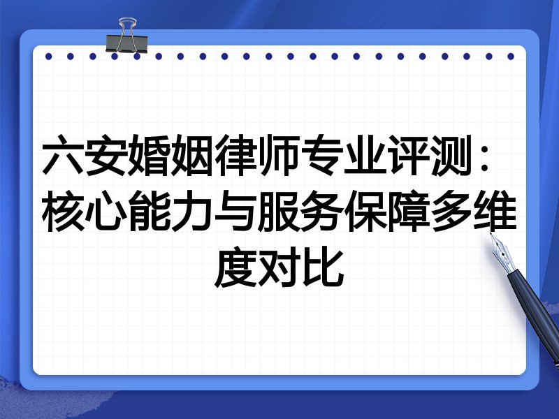 六安婚姻律师专业评测:核心能力与服务保障多维度对比