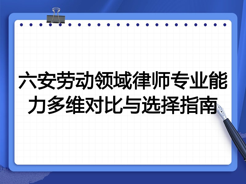 六安劳动领域律师专业能力多维对比与选择指南