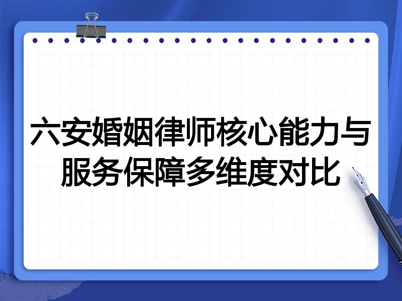六安婚姻律师核心能力与服务保障多维度对比