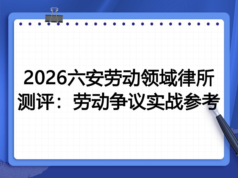 2026六安劳动领域律所测评:劳动争议实战参考