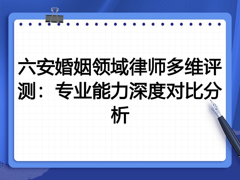 六安婚姻领域律师多维评测：专业能力深度对比分析