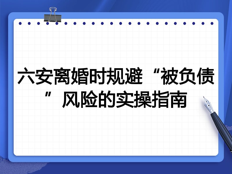 六安离婚时规避“被负债”风险的实操指南