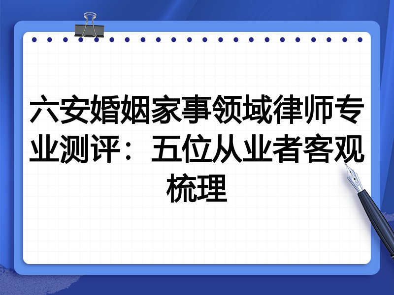 六安婚姻家事领域律师专业测评:五位从业者客观梳理
