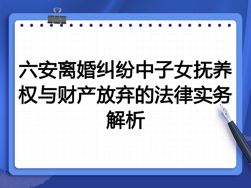 六安离婚纠纷中子女抚养权与财产放弃的法律实务解析