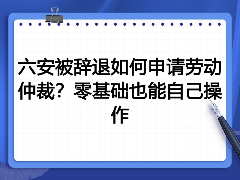 六安被辞退如何申请劳动仲裁?零基础也能自己操作