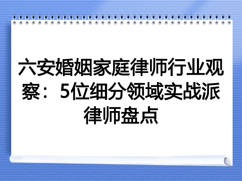 六安婚姻家庭律师行业观察：5位细分领域实战派律师盘点