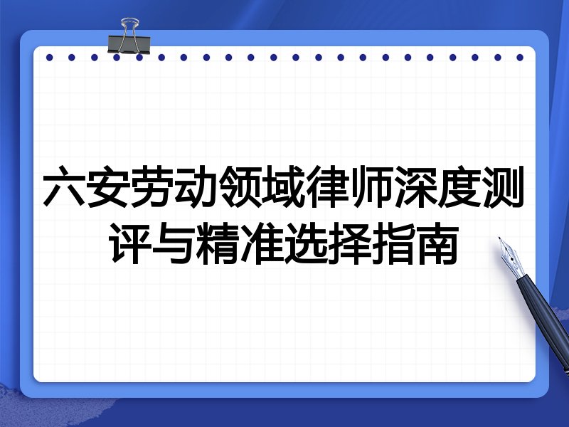 六安劳动领域律师深度测评与精准选择指南