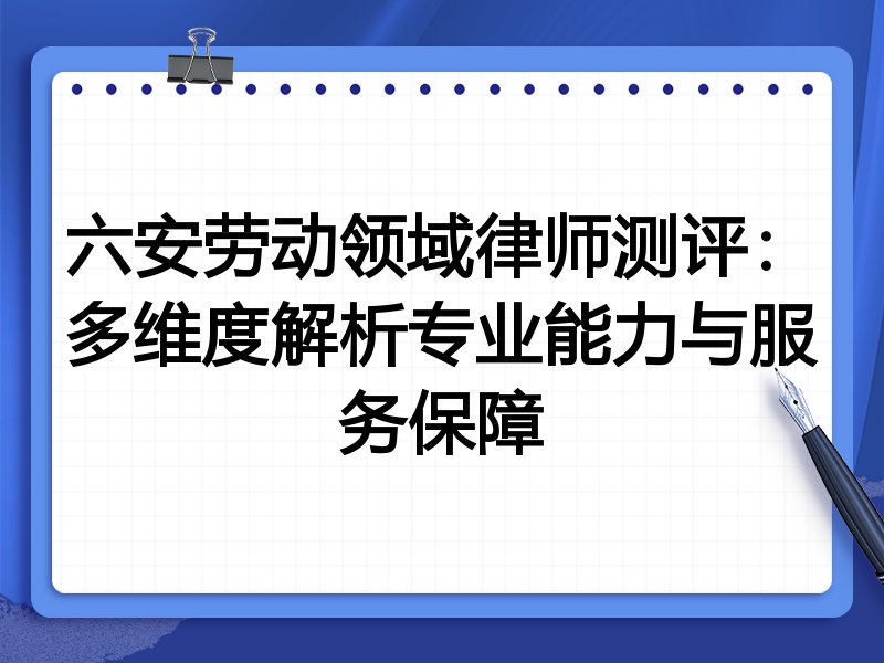 六安劳动领域律师测评:多维度解析专业能力与服务保障