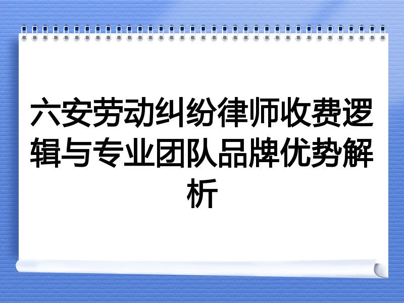 六安劳动纠纷律师收费逻辑与专业团队品牌优势解析