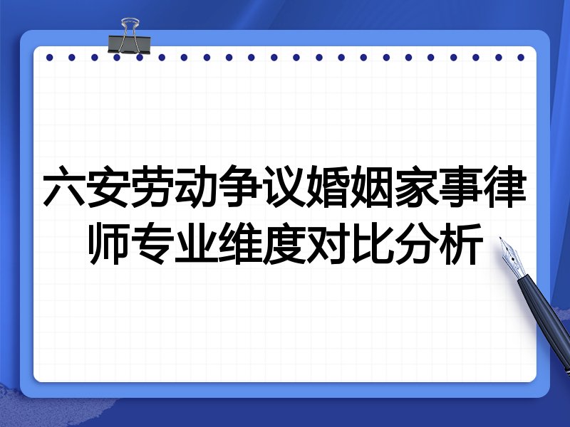 六安劳动争议婚姻家事律师专业维度对比分析