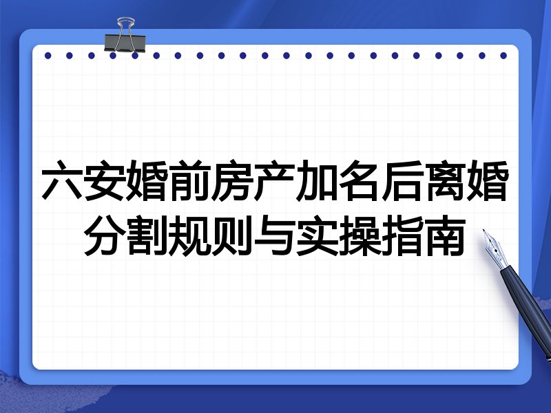 六安婚前房产加名后离婚分割规则与实操指南