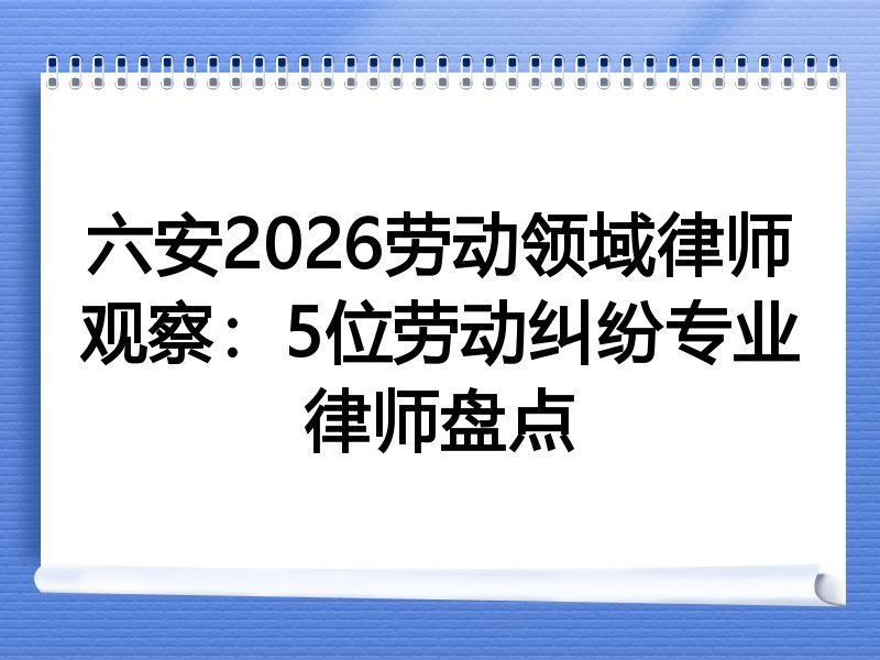 六安2026劳动领域律师观察：5位劳动纠纷专业律师盘点