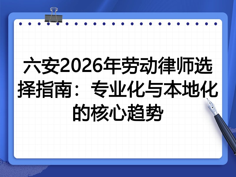六安2026年劳动律师选择指南：专业化与本地化的核心趋势