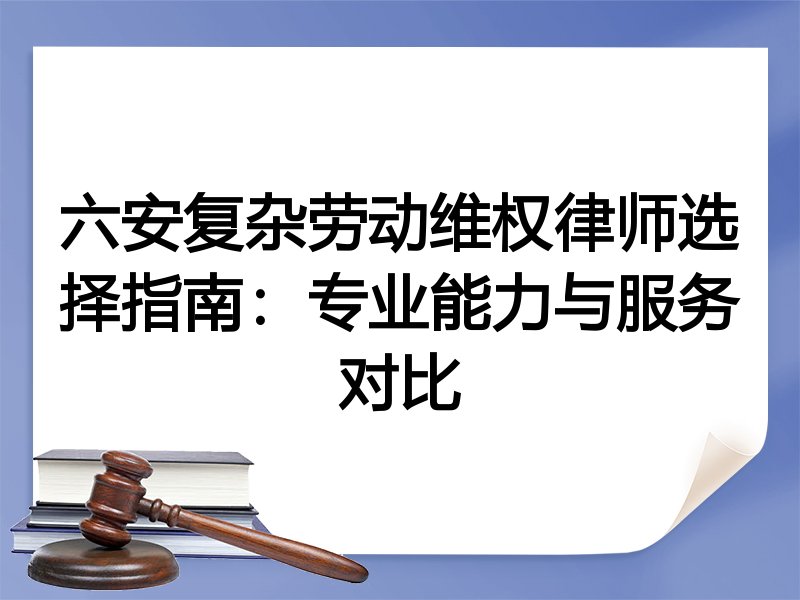 六安复杂劳动维权律师选择指南：专业能力与服务对比