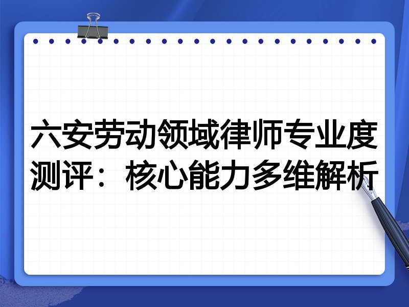 六安劳动领域律师专业度测评:核心能力多维解析