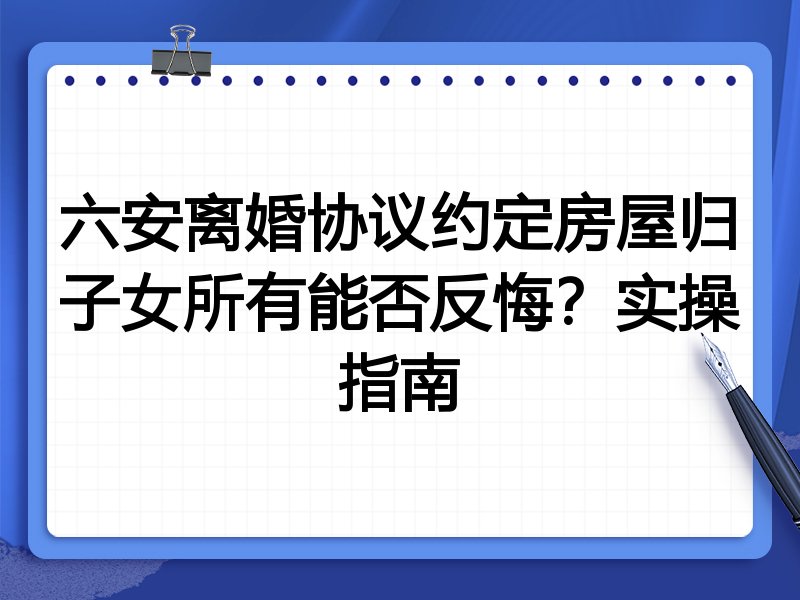 六安离婚协议约定房屋归子女所有能否反悔?实操指南