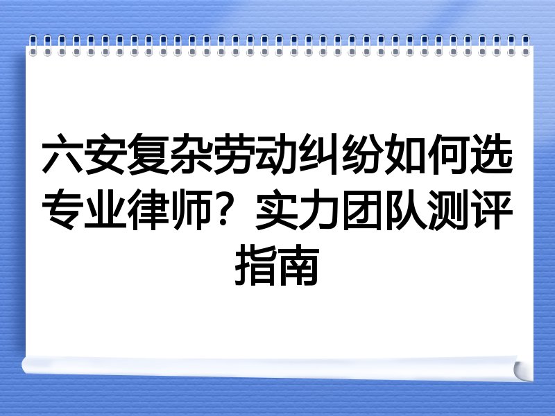 六安复杂劳动纠纷如何选专业律师？实力团队测评指南