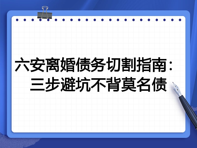 六安离婚债务切割指南:三步避坑不背莫名债