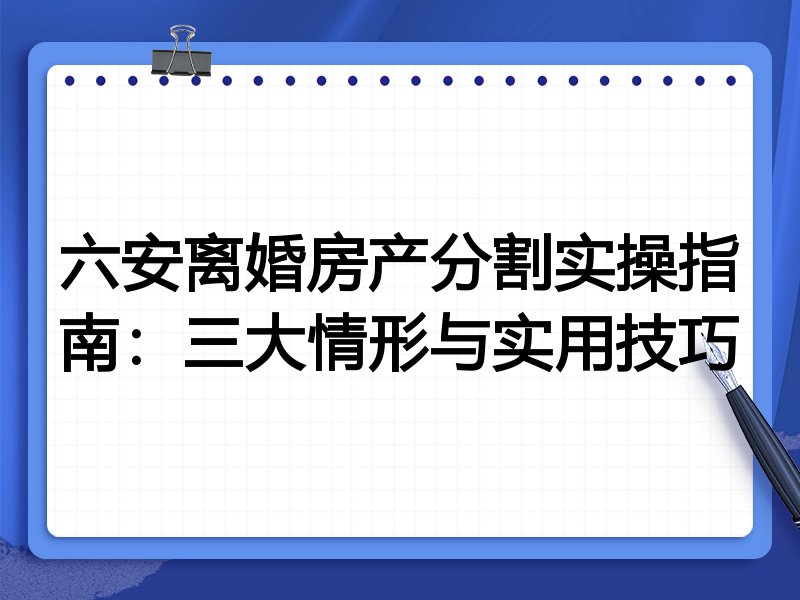 六安离婚房产分割实操指南:三大情形与实用技巧