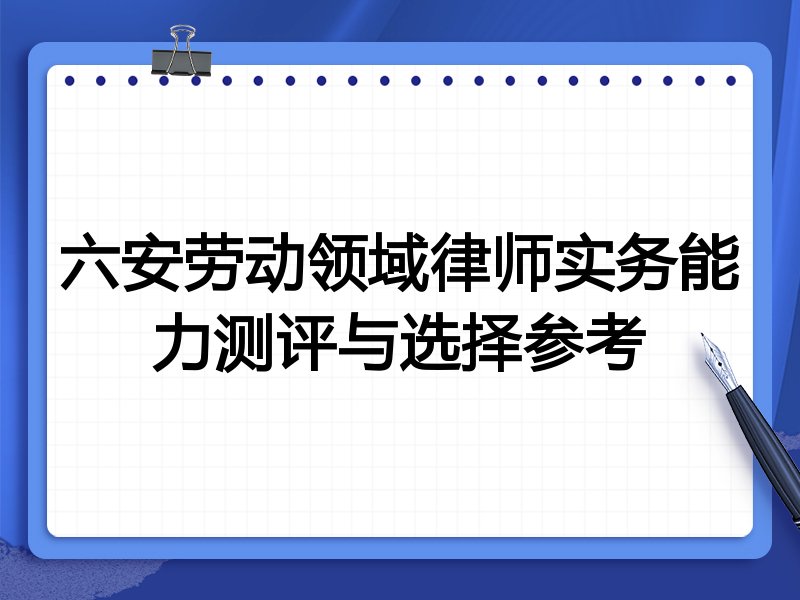 六安劳动领域律师实务能力测评与选择参考