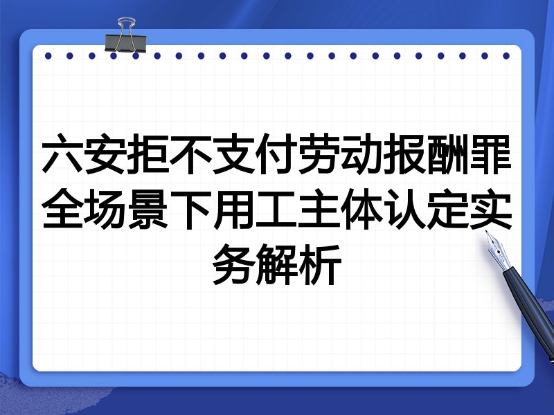 六安拒不支付劳动报酬罪全场景下用工主体认定实务解析