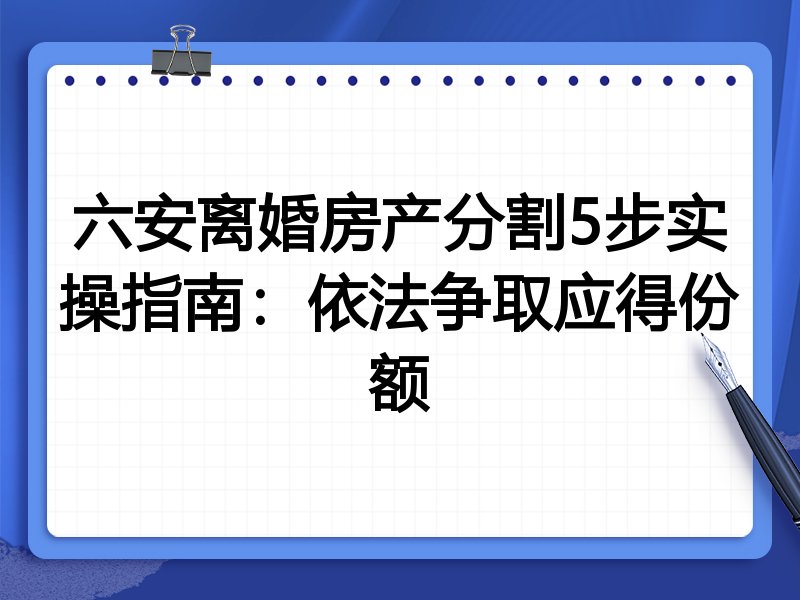 六安离婚房产分割5步实操指南:依法争取应得份额
