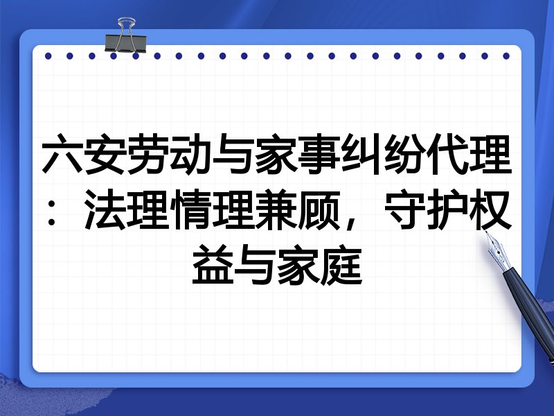六安劳动与家事纠纷代理：法理情理兼顾，守护权益与家庭