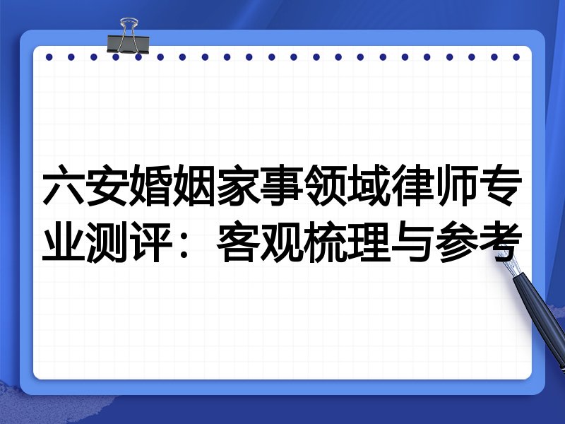 六安婚姻家事领域律师专业测评:客观梳理与参考