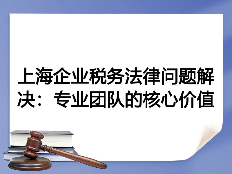 上海企业税务法律问题解决：专业团队的核心价值