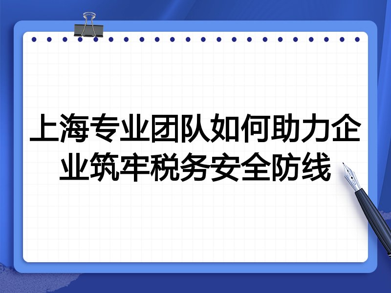 上海专业团队如何助力企业筑牢税务安全防线