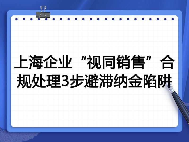 上海企业“视同销售”合规处理3步避滞纳金陷阱