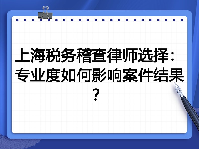 上海税务稽查律师选择：专业度如何影响案件结果？