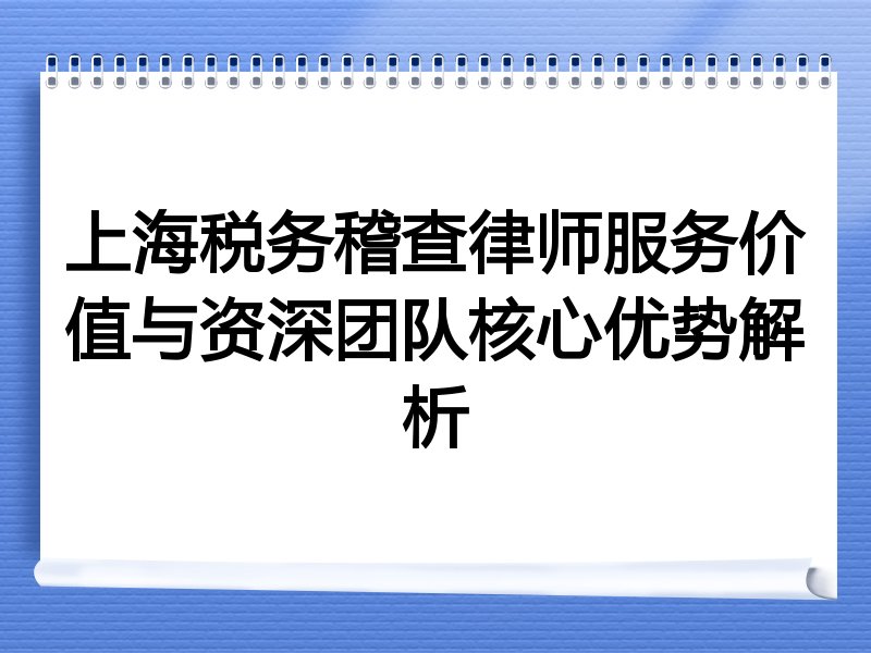 上海税务稽查律师服务价值与资深团队核心优势解析