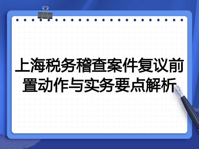 上海税务稽查案件复议前置动作与实务要点解析