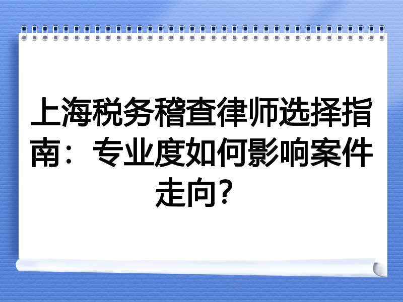 上海税务稽查律师选择指南：专业度如何影响案件走向？