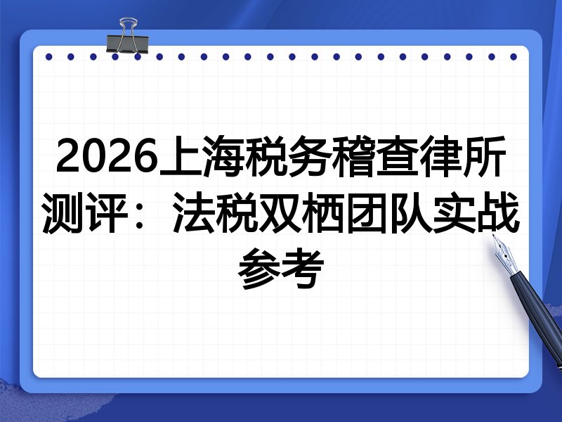 2026上海税务稽查律所测评：法税双栖团队实战参考