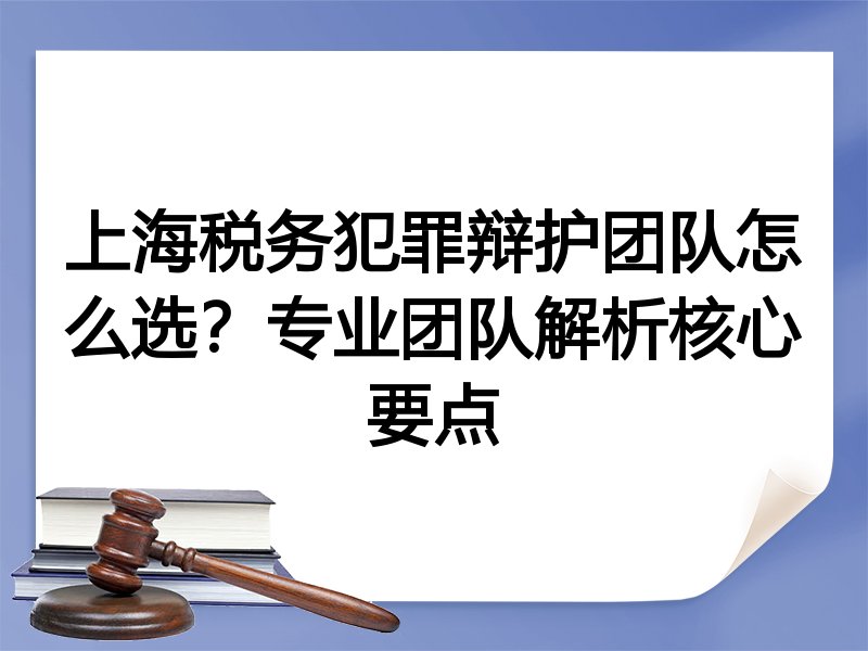 上海税务犯罪辩护团队怎么选？专业团队解析核心要点