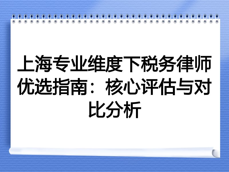 上海专业维度下税务律师优选指南：核心评估与对比分析