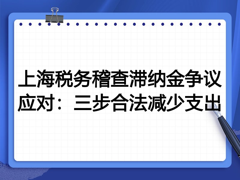 上海税务稽查滞纳金争议应对：三步合法减少支出